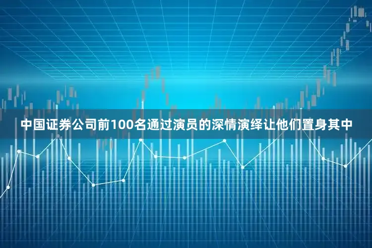 中国证券公司前100名通过演员的深情演绎让他们置身其中