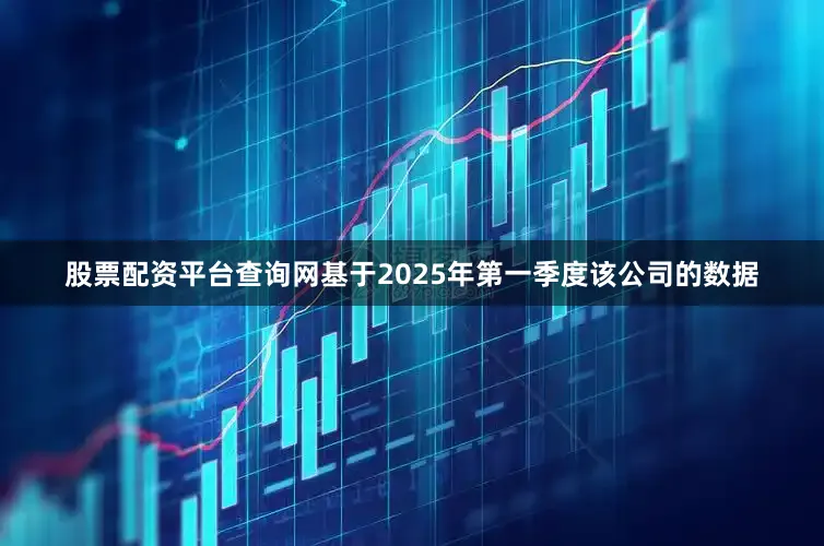 股票配资平台查询网基于2025年第一季度该公司的数据