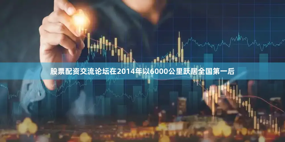 股票配资交流论坛在2014年以6000公里跃居全国第一后