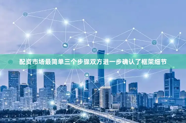 配资市场最简单三个步骤双方进一步确认了框架细节
