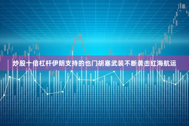 炒股十倍杠杆伊朗支持的也门胡塞武装不断袭击红海航运