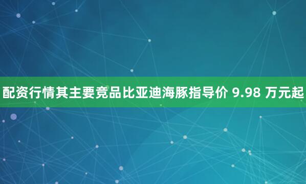 配资行情其主要竞品比亚迪海豚指导价 9.98 万元起