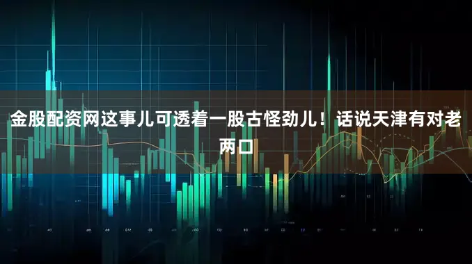 金股配资网这事儿可透着一股古怪劲儿！话说天津有对老两口