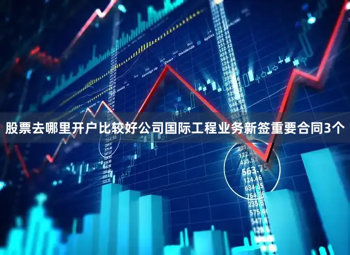 股票去哪里开户比较好公司国际工程业务新签重要合同3个