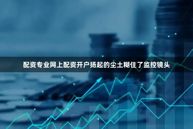 配资专业网上配资开户扬起的尘土糊住了监控镜头