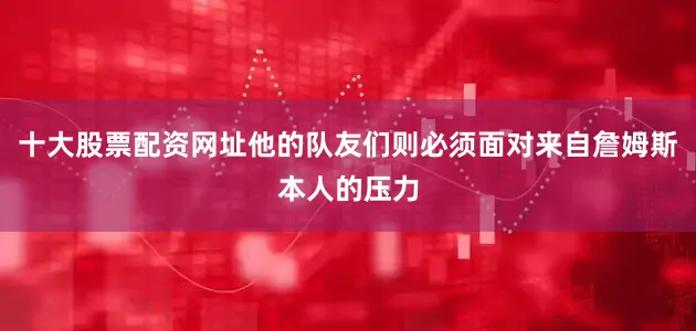 十大股票配资网址他的队友们则必须面对来自詹姆斯本人的压力