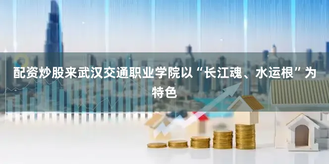 配资炒股来武汉交通职业学院以“长江魂、水运根”为特色