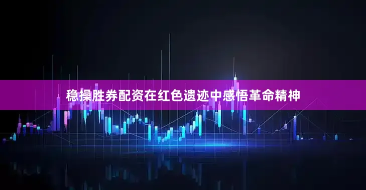 稳操胜券配资在红色遗迹中感悟革命精神
