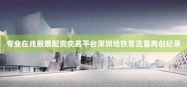 专业在线股票配资交易平台深圳地铁客流量再创纪录